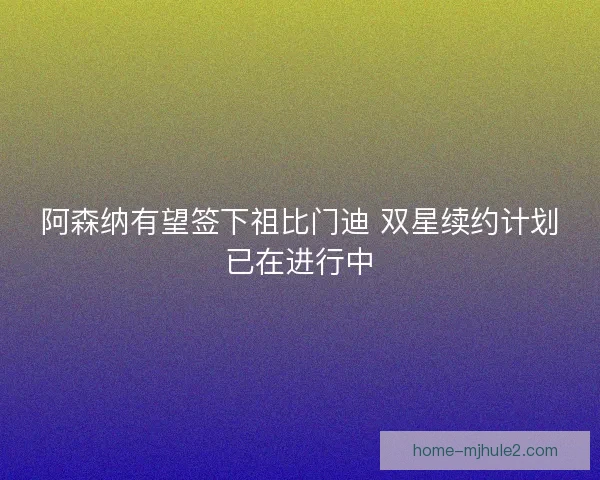 阿森纳有望签下祖比门迪 双星续约计划已在进行中