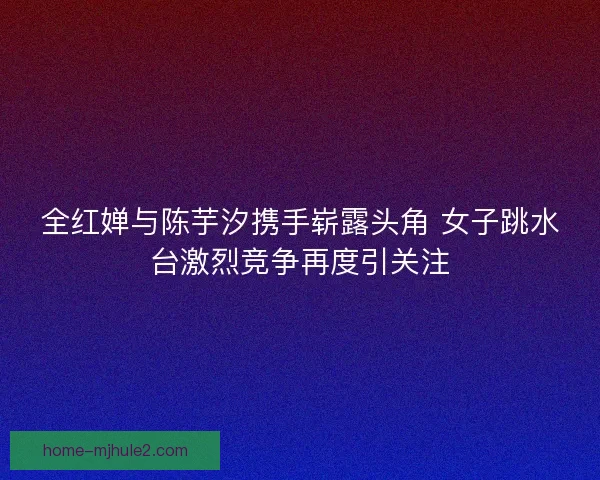 全红婵与陈芋汐携手崭露头角 女子跳水台激烈竞争再度引关注